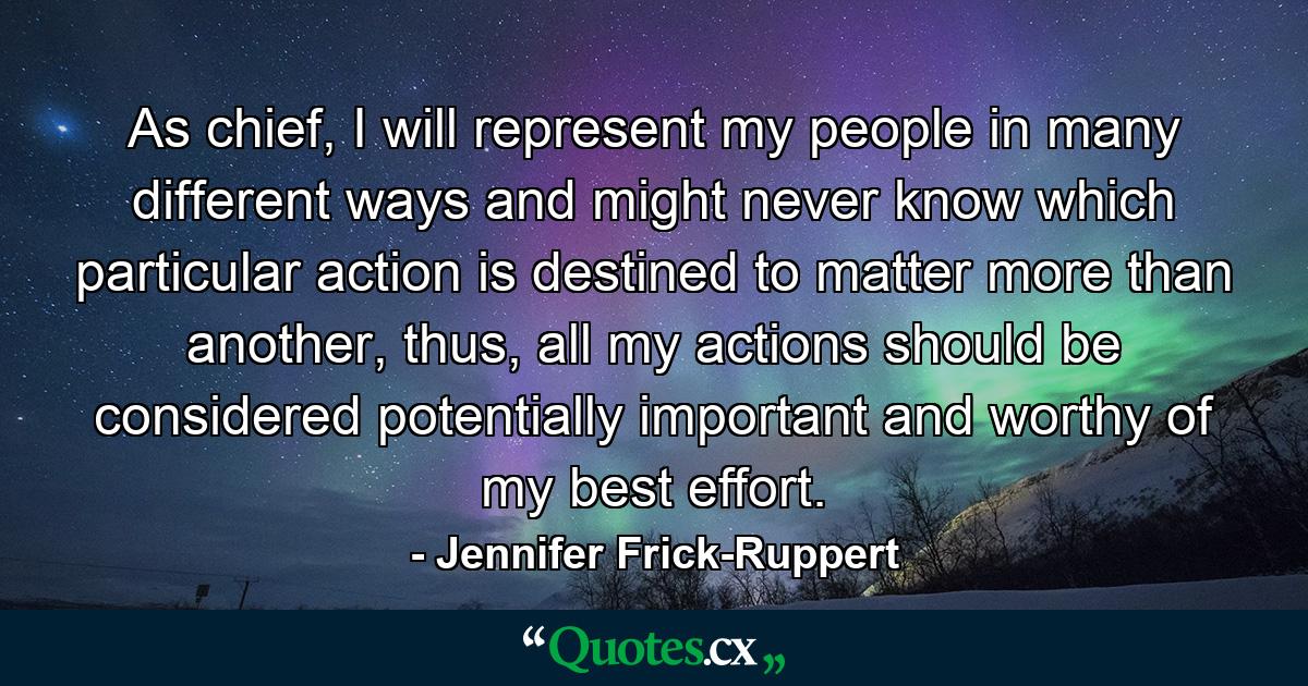 As chief, I will represent my people in many different ways and might never know which particular action is destined to matter more than another, thus, all my actions should be considered potentially important and worthy of my best effort. - Quote by Jennifer Frick-Ruppert