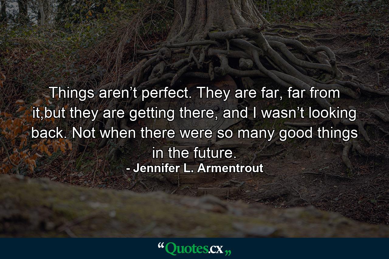 Things aren’t perfect. They are far, far from it,but they are getting there, and I wasn’t looking back. Not when there were so many good things in the future. - Quote by Jennifer L. Armentrout