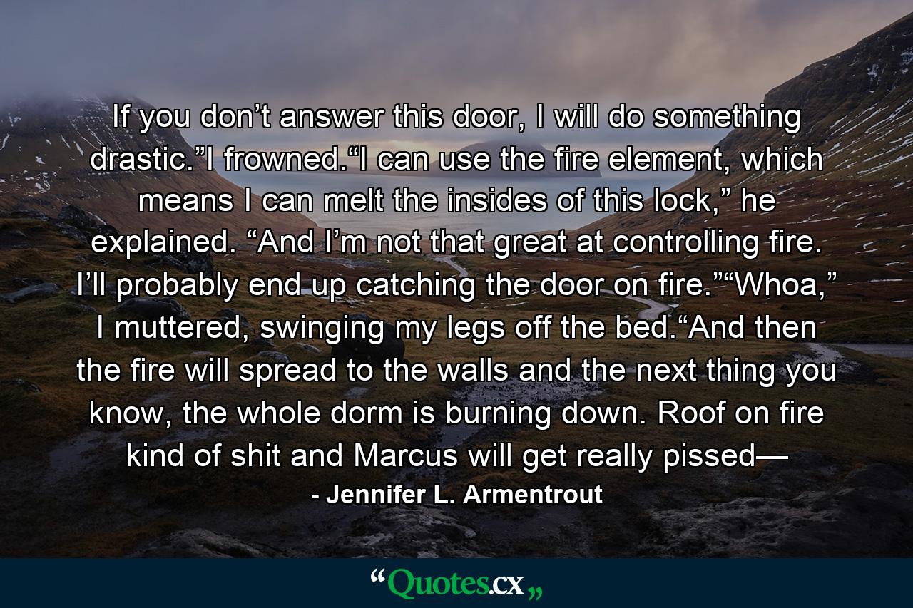 If you don’t answer this door, I will do something drastic.”I frowned.“I can use the fire element, which means I can melt the insides of this lock,” he explained. “And I’m not that great at controlling fire. I’ll probably end up catching the door on fire.”“Whoa,” I muttered, swinging my legs off the bed.“And then the fire will spread to the walls and the next thing you know, the whole dorm is burning down. Roof on fire kind of shit and Marcus will get really pissed— - Quote by Jennifer L. Armentrout