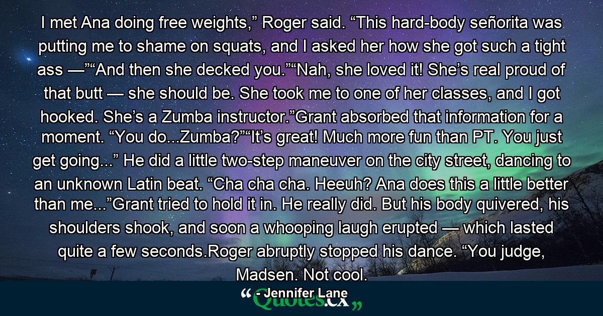 I met Ana doing free weights,” Roger said. “This hard-body señorita was putting me to shame on squats, and I asked her how she got such a tight ass —”“And then she decked you.”“Nah, she loved it! She’s real proud of that butt — she should be. She took me to one of her classes, and I got hooked. She’s a Zumba instructor.”Grant absorbed that information for a moment. “You do...Zumba?”“It’s great! Much more fun than PT. You just get going...” He did a little two-step maneuver on the city street, dancing to an unknown Latin beat. “Cha cha cha. Heeuh? Ana does this a little better than me...”Grant tried to hold it in. He really did. But his body quivered, his shoulders shook, and soon a whooping laugh erupted — which lasted quite a few seconds.Roger abruptly stopped his dance. “You judge, Madsen. Not cool. - Quote by Jennifer Lane