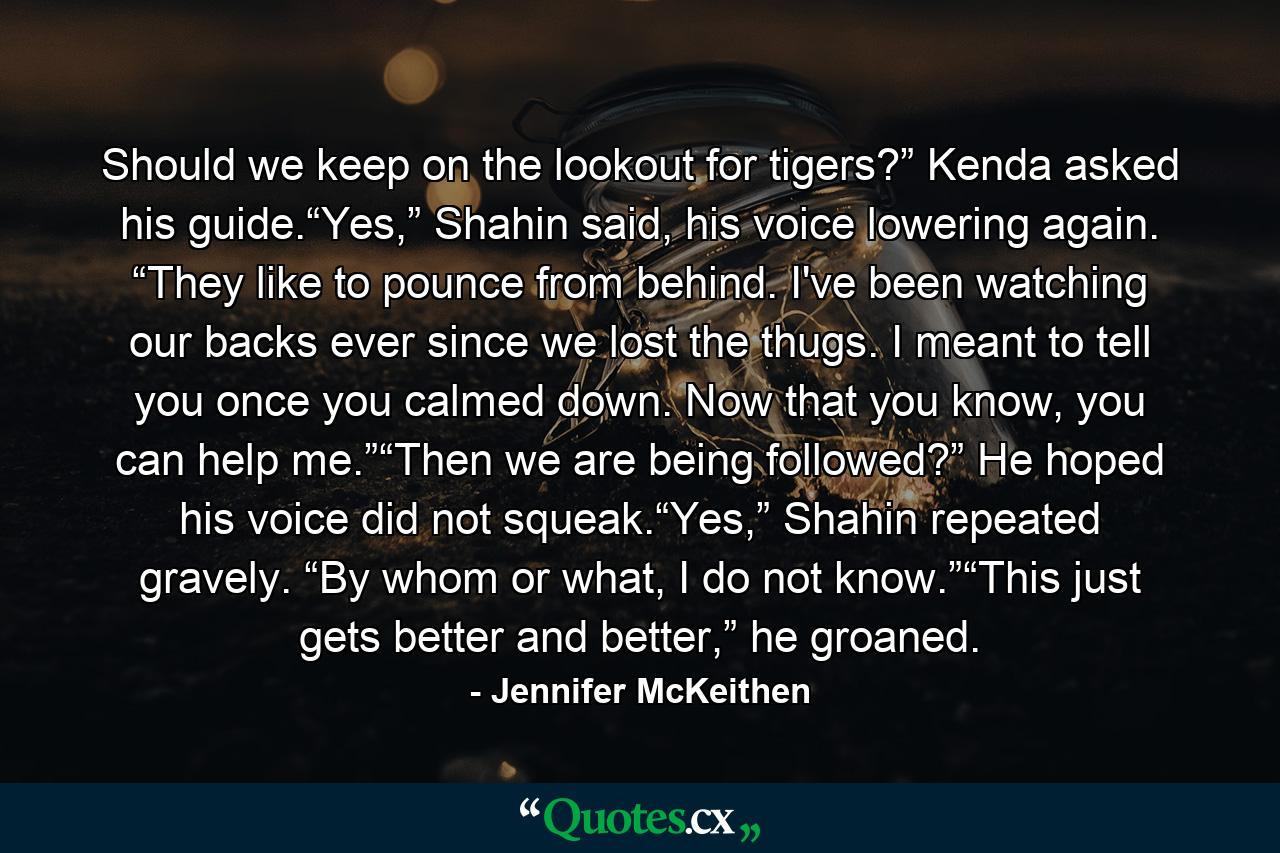 Should we keep on the lookout for tigers?” Kenda asked his guide.“Yes,” Shahin said, his voice lowering again. “They like to pounce from behind. I've been watching our backs ever since we lost the thugs. I meant to tell you once you calmed down. Now that you know, you can help me.”“Then we are being followed?” He hoped his voice did not squeak.“Yes,” Shahin repeated gravely. “By whom or what, I do not know.”“This just gets better and better,” he groaned. - Quote by Jennifer McKeithen