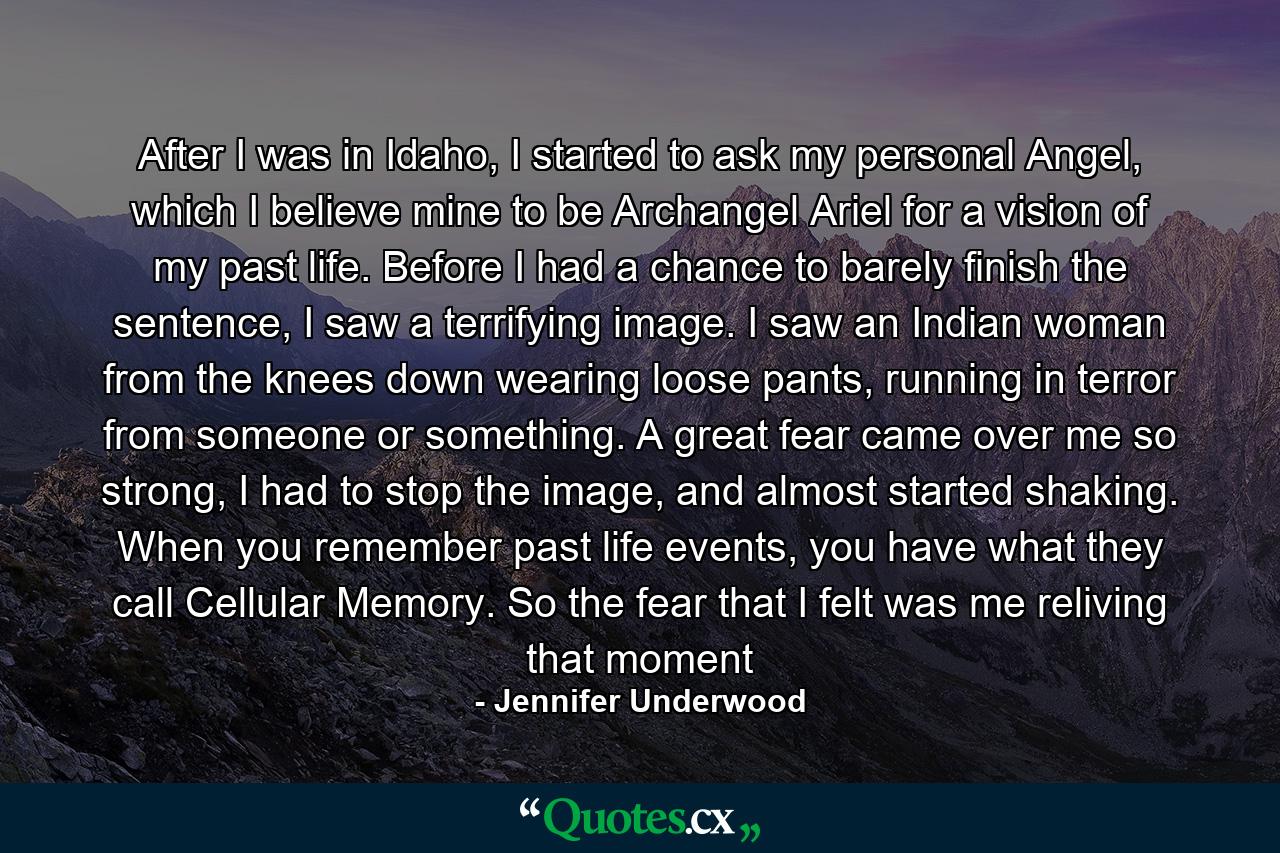 After I was in Idaho, I started to ask my personal Angel, which I believe mine to be Archangel Ariel for a vision of my past life. Before I had a chance to barely finish the sentence, I saw a terrifying image. I saw an Indian woman from the knees down wearing loose pants, running in terror from someone or something. A great fear came over me so strong, I had to stop the image, and almost started shaking. When you remember past life events, you have what they call Cellular Memory. So the fear that I felt was me reliving that moment - Quote by Jennifer Underwood