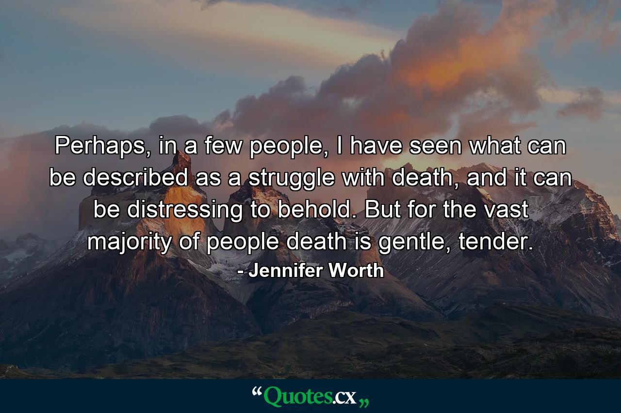 Perhaps, in a few people, I have seen what can be described as a struggle with death, and it can be distressing to behold. But for the vast majority of people death is gentle, tender. - Quote by Jennifer Worth