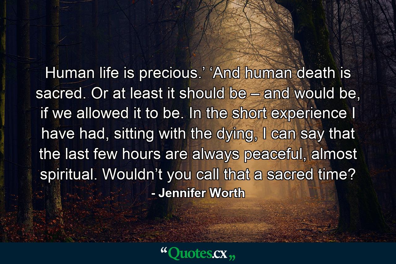 Human life is precious.’ ‘And human death is sacred. Or at least it should be – and would be, if we allowed it to be. In the short experience I have had, sitting with the dying, I can say that the last few hours are always peaceful, almost spiritual. Wouldn’t you call that a sacred time? - Quote by Jennifer Worth