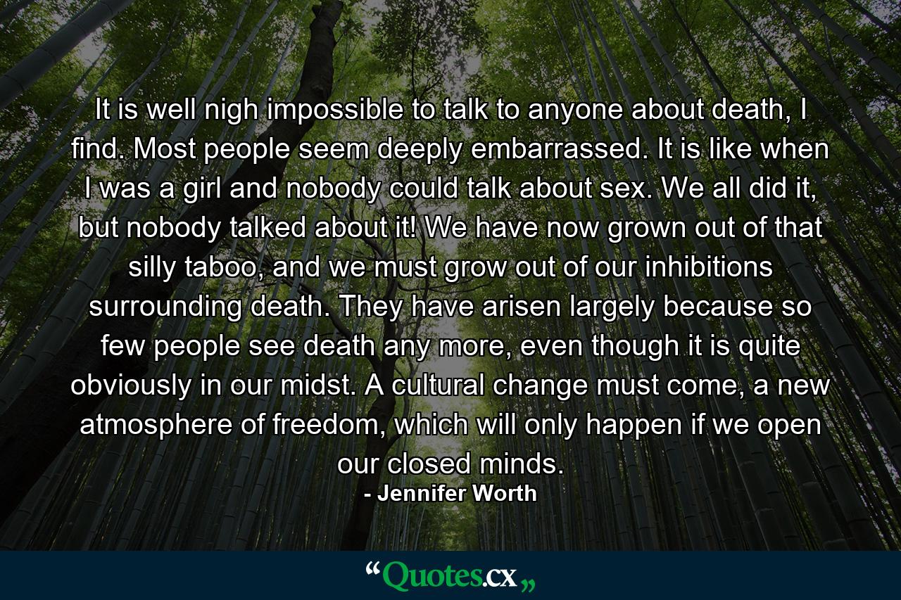 It is well nigh impossible to talk to anyone about death, I find. Most people seem deeply embarrassed. It is like when I was a girl and nobody could talk about sex. We all did it, but nobody talked about it! We have now grown out of that silly taboo, and we must grow out of our inhibitions surrounding death. They have arisen largely because so few people see death any more, even though it is quite obviously in our midst. A cultural change must come, a new atmosphere of freedom, which will only happen if we open our closed minds. - Quote by Jennifer Worth