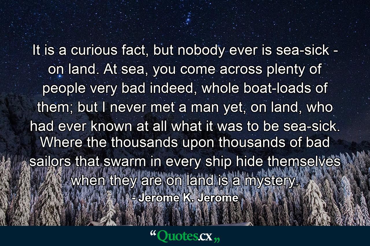 It is a curious fact, but nobody ever is sea-sick - on land. At sea, you come across plenty of people very bad indeed, whole boat-loads of them; but I never met a man yet, on land, who had ever known at all what it was to be sea-sick. Where the thousands upon thousands of bad sailors that swarm in every ship hide themselves when they are on land is a mystery. - Quote by Jerome K. Jerome