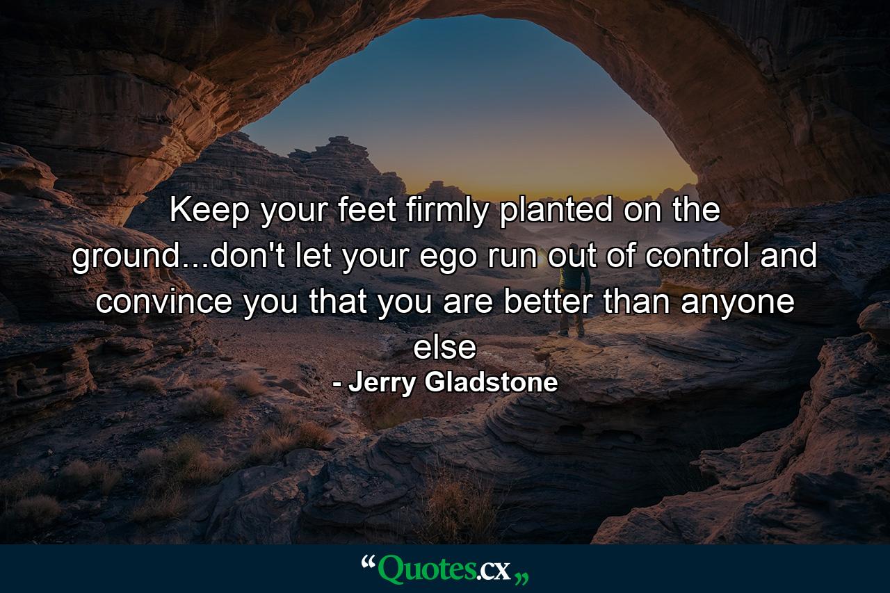 Keep your feet firmly planted on the ground...don't let your ego run out of control and convince you that you are better than anyone else - Quote by Jerry Gladstone