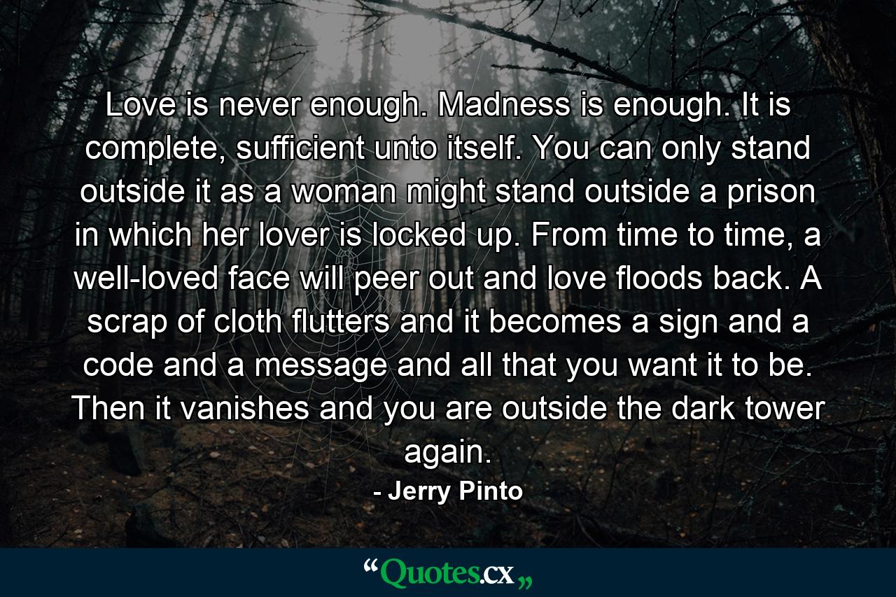 Love is never enough. Madness is enough. It is complete, sufficient unto itself. You can only stand outside it as a woman might stand outside a prison in which her lover is locked up. From time to time, a well-loved face will peer out and love floods back. A scrap of cloth flutters and it becomes a sign and a code and a message and all that you want it to be. Then it vanishes and you are outside the dark tower again. - Quote by Jerry Pinto