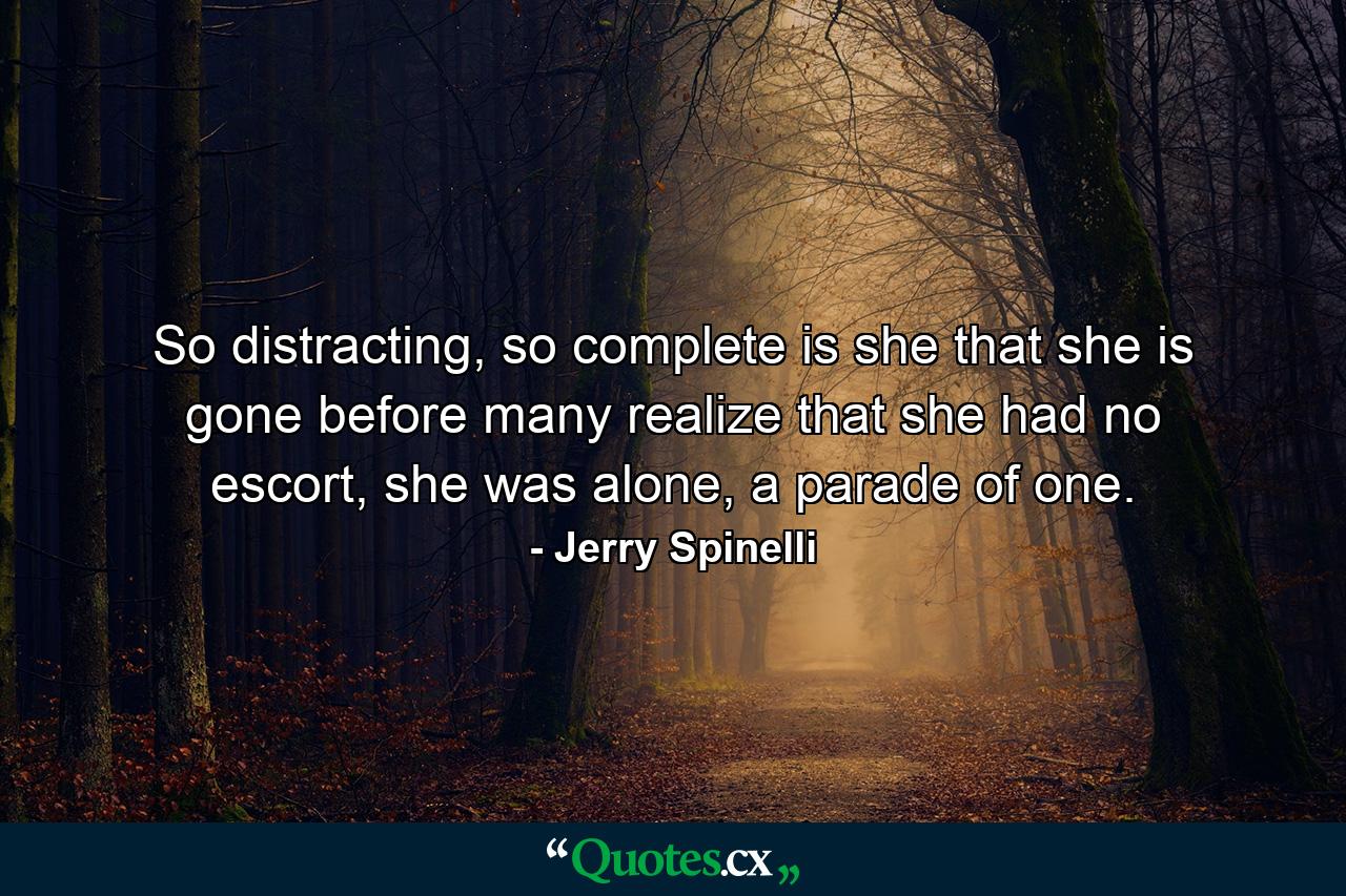 So distracting, so complete is she that she is gone before many realize that she had no escort, she was alone, a parade of one. - Quote by Jerry Spinelli