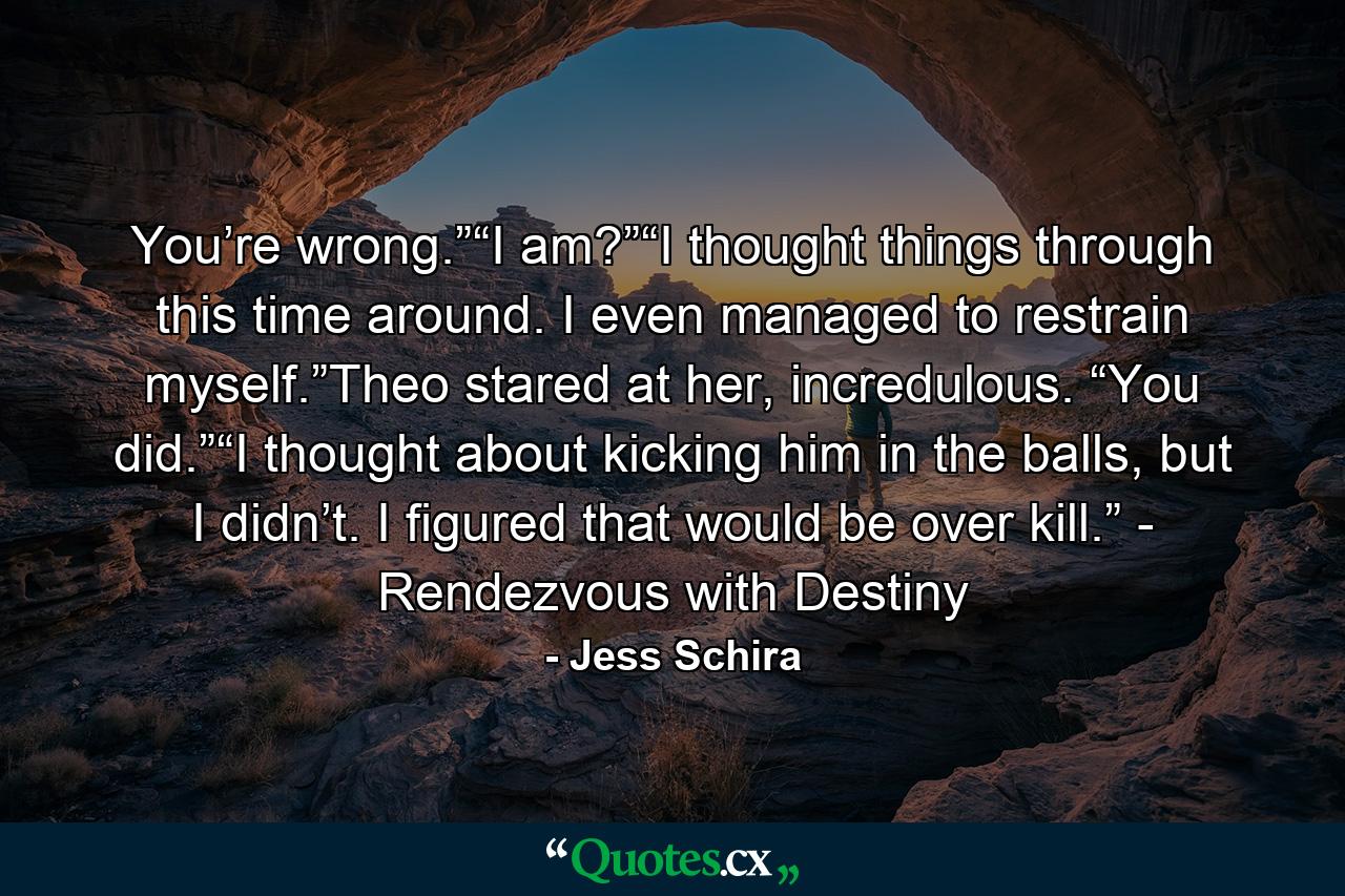 You’re wrong.”“I am?”“I thought things through this time around. I even managed to restrain myself.”Theo stared at her, incredulous. “You did.”“I thought about kicking him in the balls, but I didn’t. I figured that would be over kill.” - Rendezvous with Destiny - Quote by Jess Schira