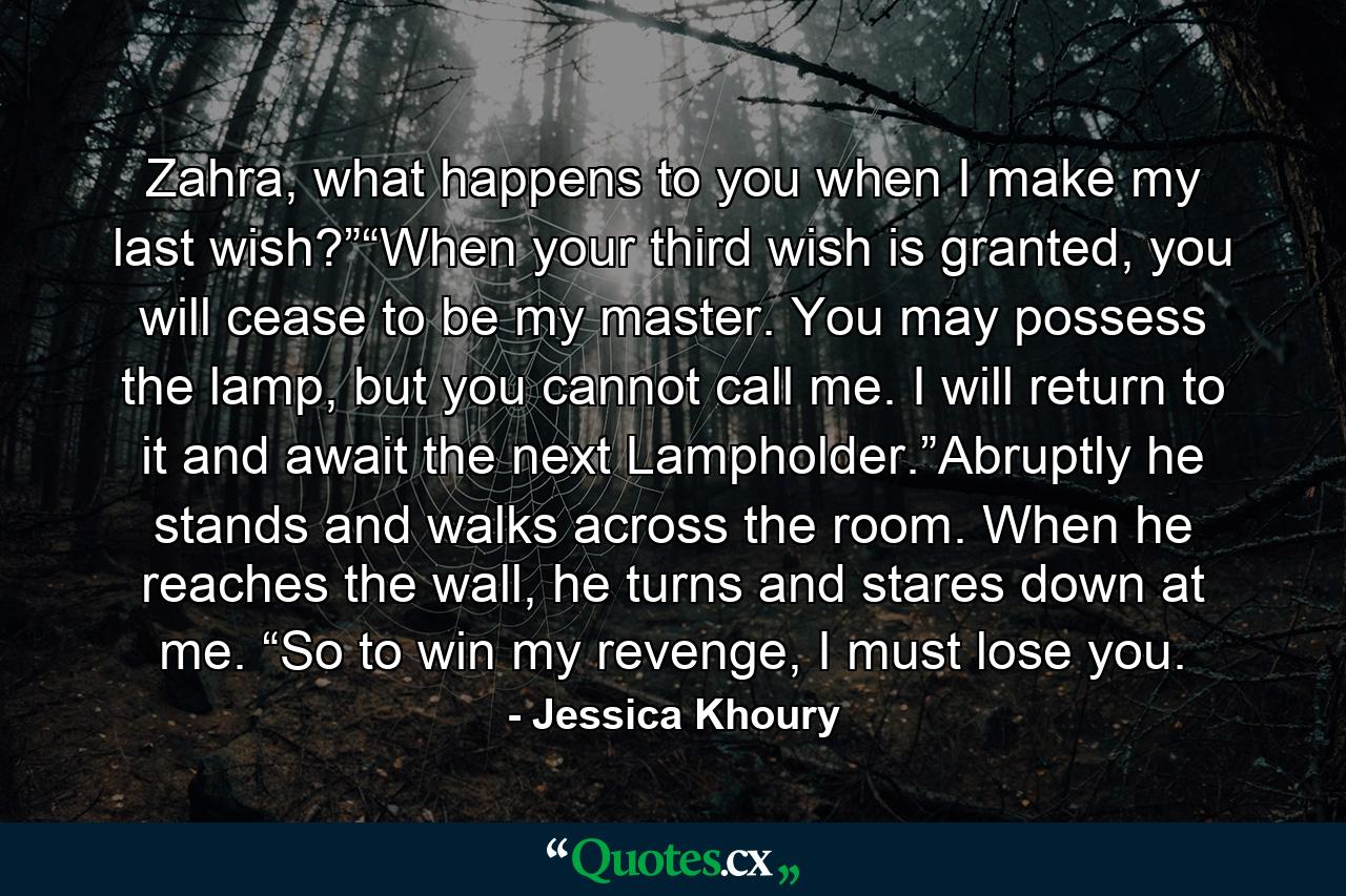 Zahra, what happens to you when I make my last wish?”“When your third wish is granted, you will cease to be my master. You may possess the lamp, but you cannot call me. I will return to it and await the next Lampholder.”Abruptly he stands and walks across the room. When he reaches the wall, he turns and stares down at me. “So to win my revenge, I must lose you. - Quote by Jessica Khoury