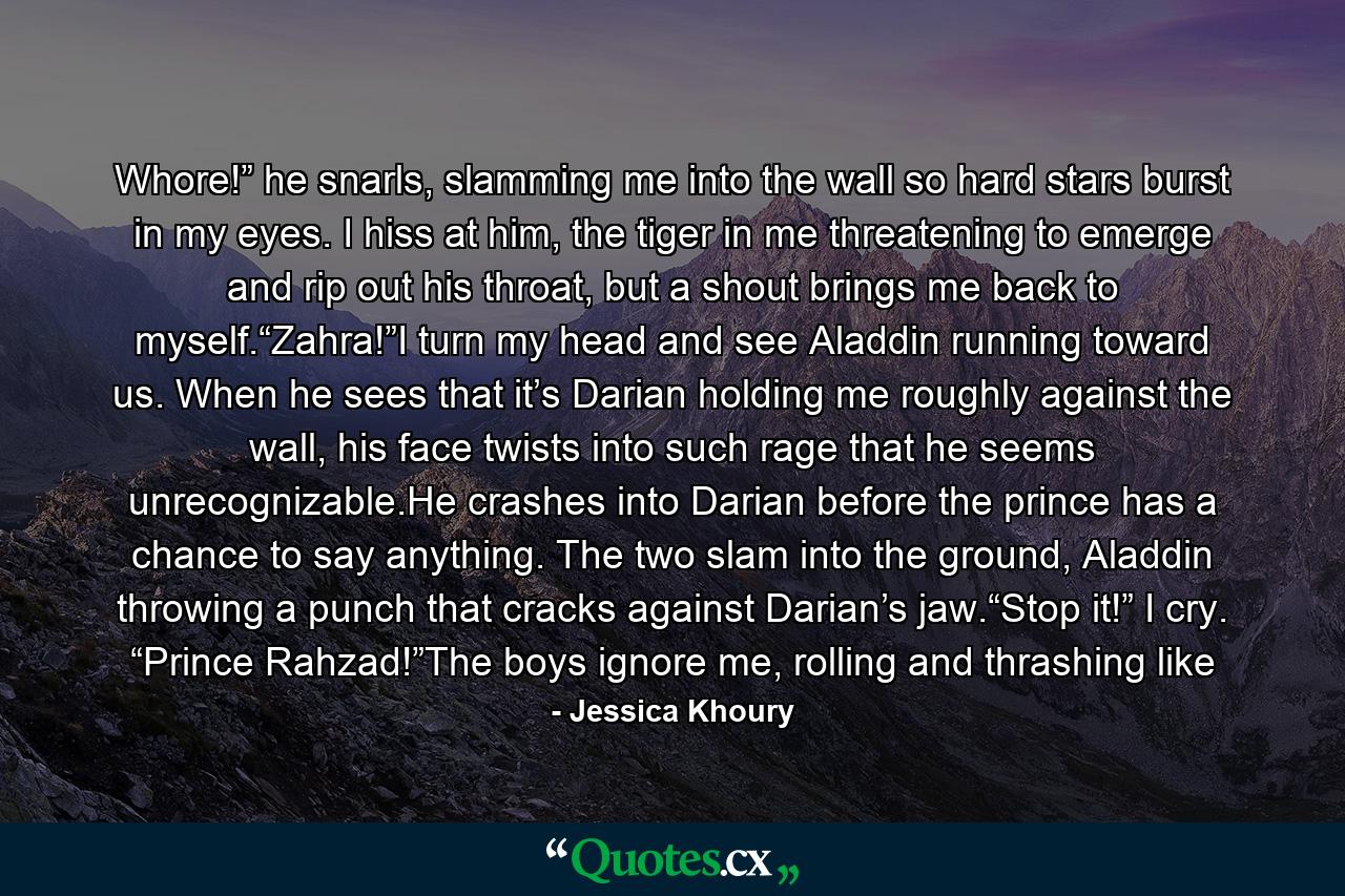 Whore!” he snarls, slamming me into the wall so hard stars burst in my eyes. I hiss at him, the tiger in me threatening to emerge and rip out his throat, but a shout brings me back to myself.“Zahra!”I turn my head and see Aladdin running toward us. When he sees that it’s Darian holding me roughly against the wall, his face twists into such rage that he seems unrecognizable.He crashes into Darian before the prince has a chance to say anything. The two slam into the ground, Aladdin throwing a punch that cracks against Darian’s jaw.“Stop it!” I cry. “Prince Rahzad!”The boys ignore me, rolling and thrashing like - Quote by Jessica Khoury