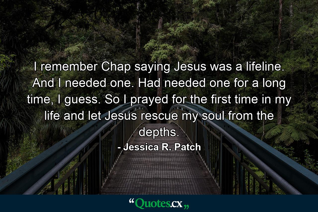 I remember Chap saying Jesus was a lifeline. And I needed one. Had needed one for a long time, I guess. So I prayed for the first time in my life and let Jesus rescue my soul from the depths. - Quote by Jessica R. Patch