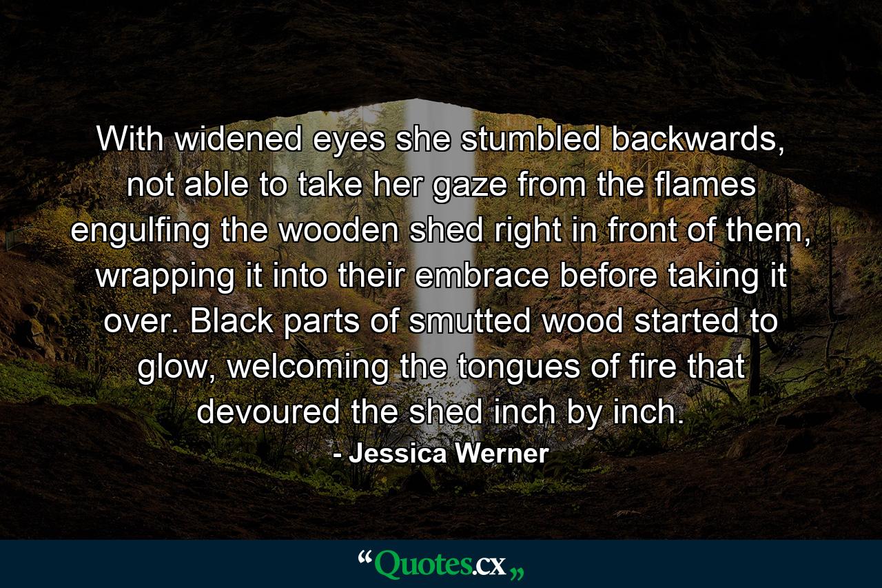 With widened eyes she stumbled backwards, not able to take her gaze from the flames engulfing the wooden shed right in front of them, wrapping it into their embrace before taking it over. Black parts of smutted wood started to glow, welcoming the tongues of fire that devoured the shed inch by inch. - Quote by Jessica Werner