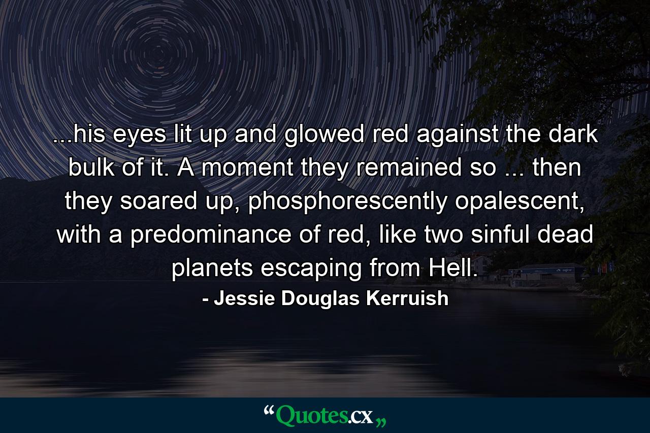 ...his eyes lit up and glowed red against the dark bulk of it. A moment they remained so ... then they soared up, phosphorescently opalescent, with a predominance of red, like two sinful dead planets escaping from Hell. - Quote by Jessie Douglas Kerruish