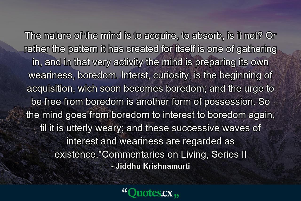 The nature of the mind is to acquire, to absorb, is it not? Or rather the pattern it has created for itself is one of gathering in, and in that very activity the mind is preparing its own weariness, boredom. Interst, curiosity, is the beginning of acquisition, wich soon becomes boredom; and the urge to be free from boredom is another form of possession. So the mind goes from boredom to interest to boredom again, til it is utterly weary; and these successive waves of interest and weariness are regarded as existence.