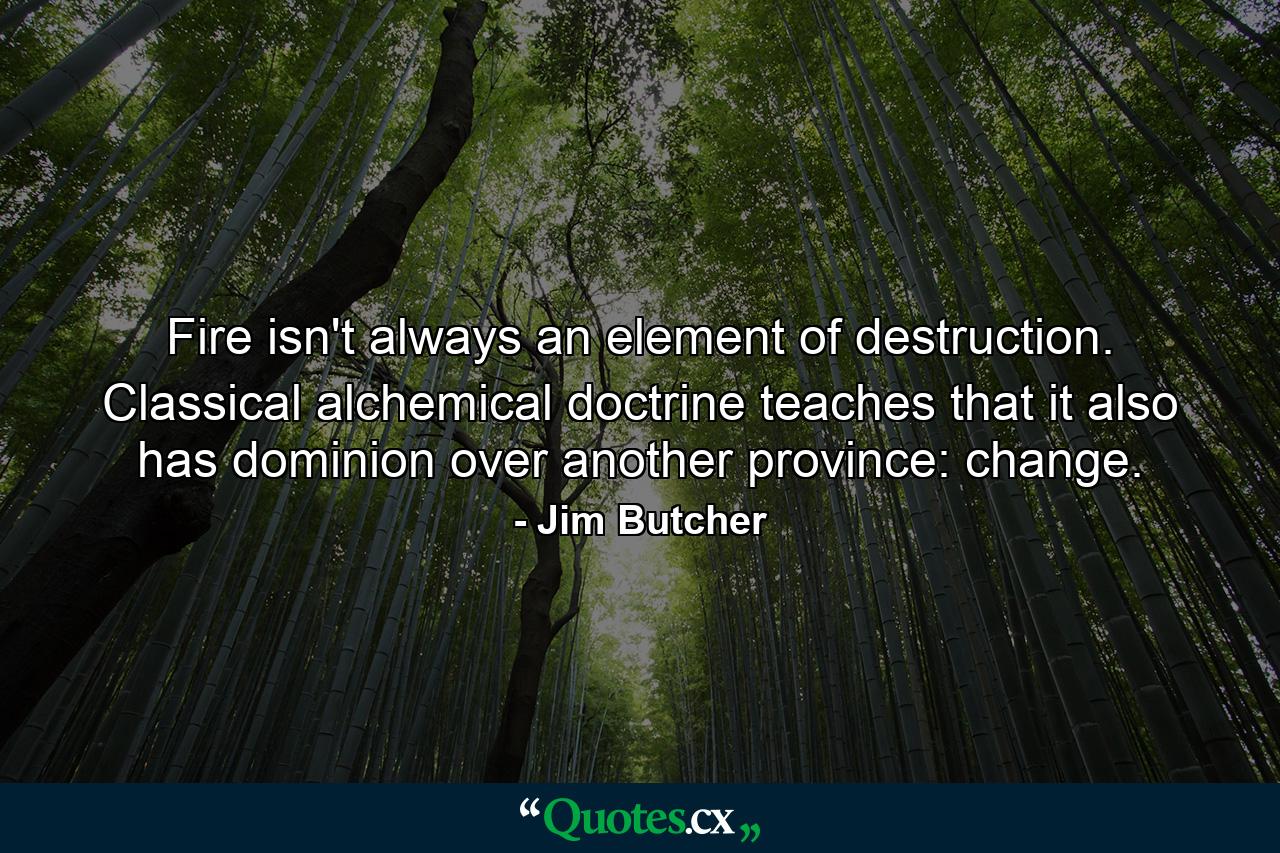 Fire isn't always an element of destruction. Classical alchemical doctrine teaches that it also has dominion over another province: change. - Quote by Jim Butcher