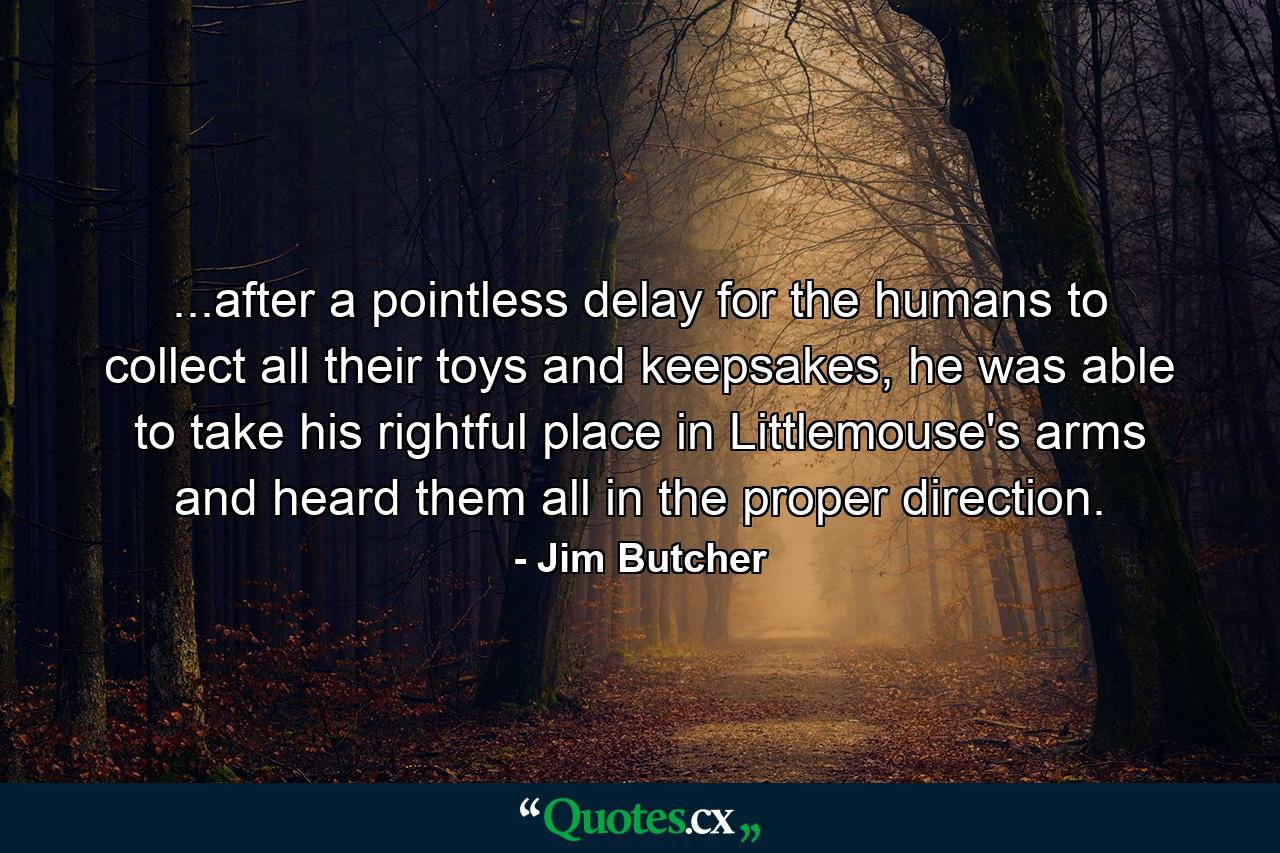 ...after a pointless delay for the humans to collect all their toys and keepsakes, he was able to take his rightful place in Littlemouse's arms and heard them all in the proper direction. - Quote by Jim Butcher