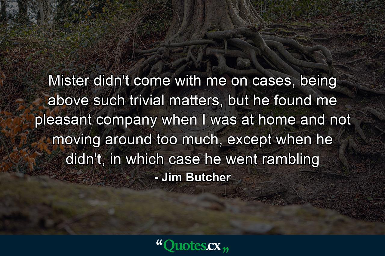 Mister didn't come with me on cases, being above such trivial matters, but he found me pleasant company when I was at home and not moving around too much, except when he didn't, in which case he went rambling - Quote by Jim Butcher