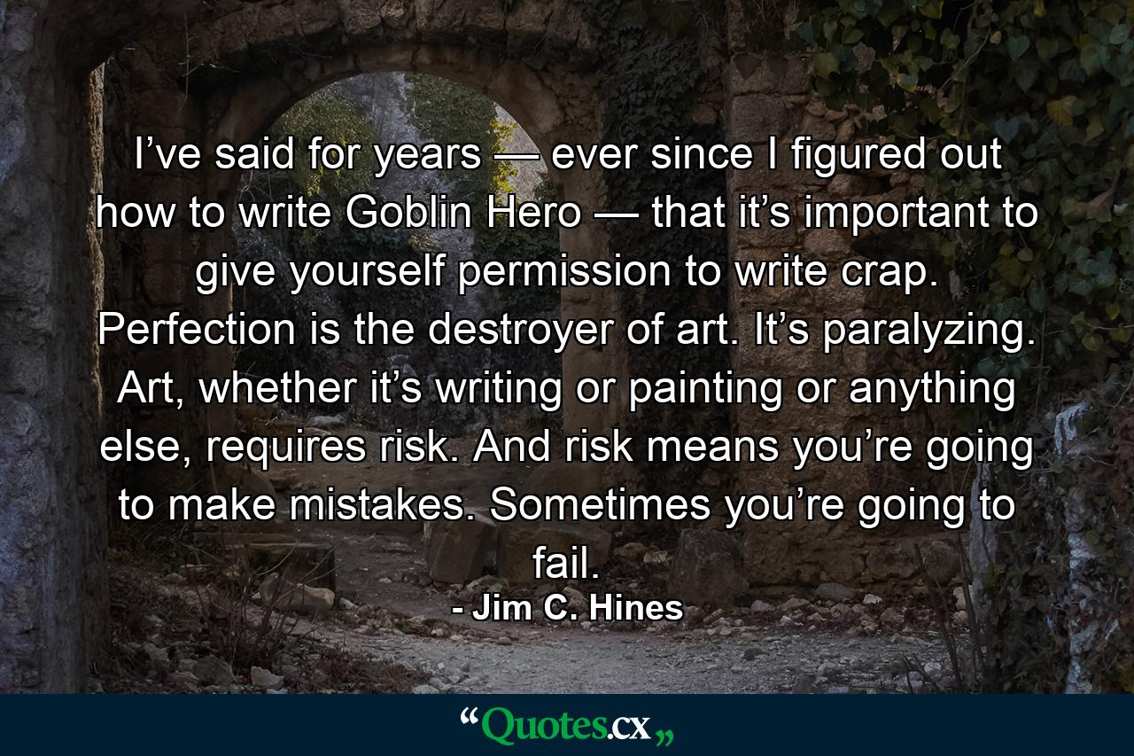 I’ve said for years — ever since I figured out how to write Goblin Hero — that it’s important to give yourself permission to write crap. Perfection is the destroyer of art. It’s paralyzing. Art, whether it’s writing or painting or anything else, requires risk. And risk means you’re going to make mistakes. Sometimes you’re going to fail. - Quote by Jim C. Hines