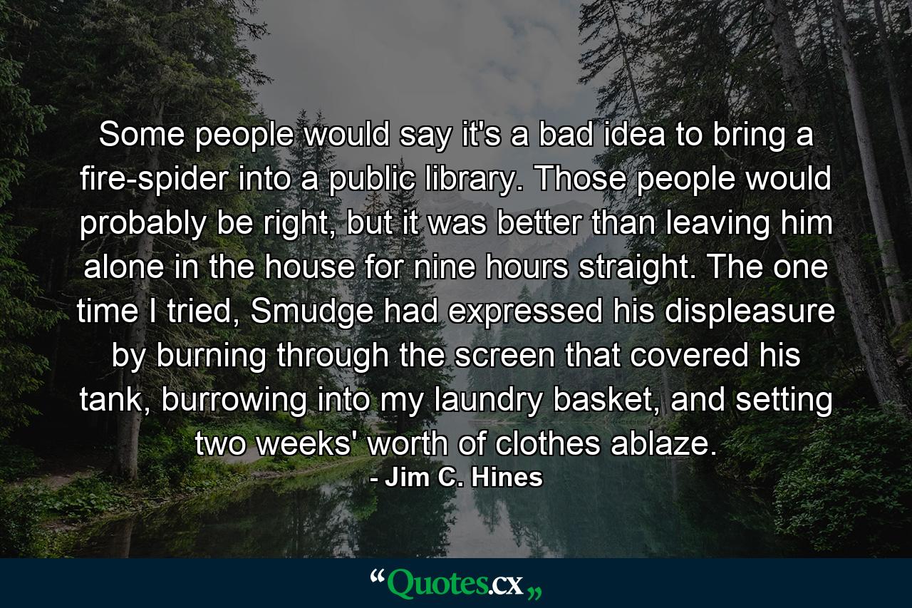 Some people would say it's a bad idea to bring a fire-spider into a public library. Those people would probably be right, but it was better than leaving him alone in the house for nine hours straight. The one time I tried, Smudge had expressed his displeasure by burning through the screen that covered his tank, burrowing into my laundry basket, and setting two weeks' worth of clothes ablaze. - Quote by Jim C. Hines