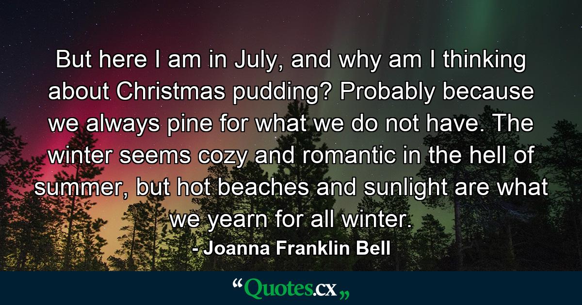 But here I am in July, and why am I thinking about Christmas pudding? Probably because we always pine for what we do not have. The winter seems cozy and romantic in the hell of summer, but hot beaches and sunlight are what we yearn for all winter. - Quote by Joanna Franklin Bell