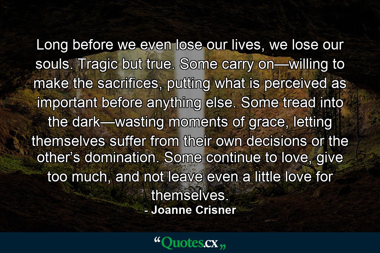 Long before we even lose our lives, we lose our souls. Tragic but true. Some carry on—willing to make the sacrifices, putting what is perceived as important before anything else. Some tread into the dark—wasting moments of grace, letting themselves suffer from their own decisions or the other’s domination. Some continue to love, give too much, and not leave even a little love for themselves. - Quote by Joanne Crisner