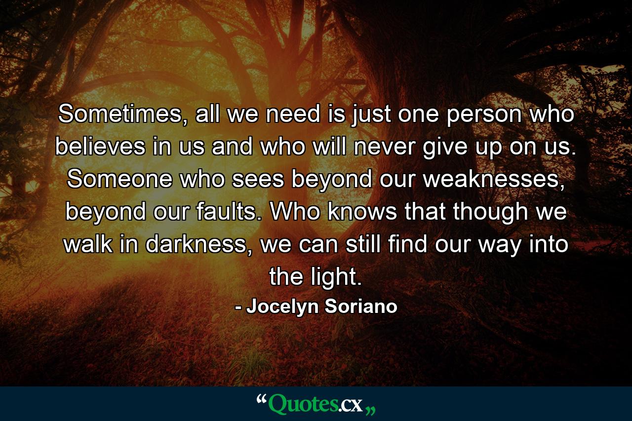 Sometimes, all we need is just one person who believes in us and who will never give up on us. Someone who sees beyond our weaknesses, beyond our faults. Who knows that though we walk in darkness, we can still find our way into the light. - Quote by Jocelyn Soriano