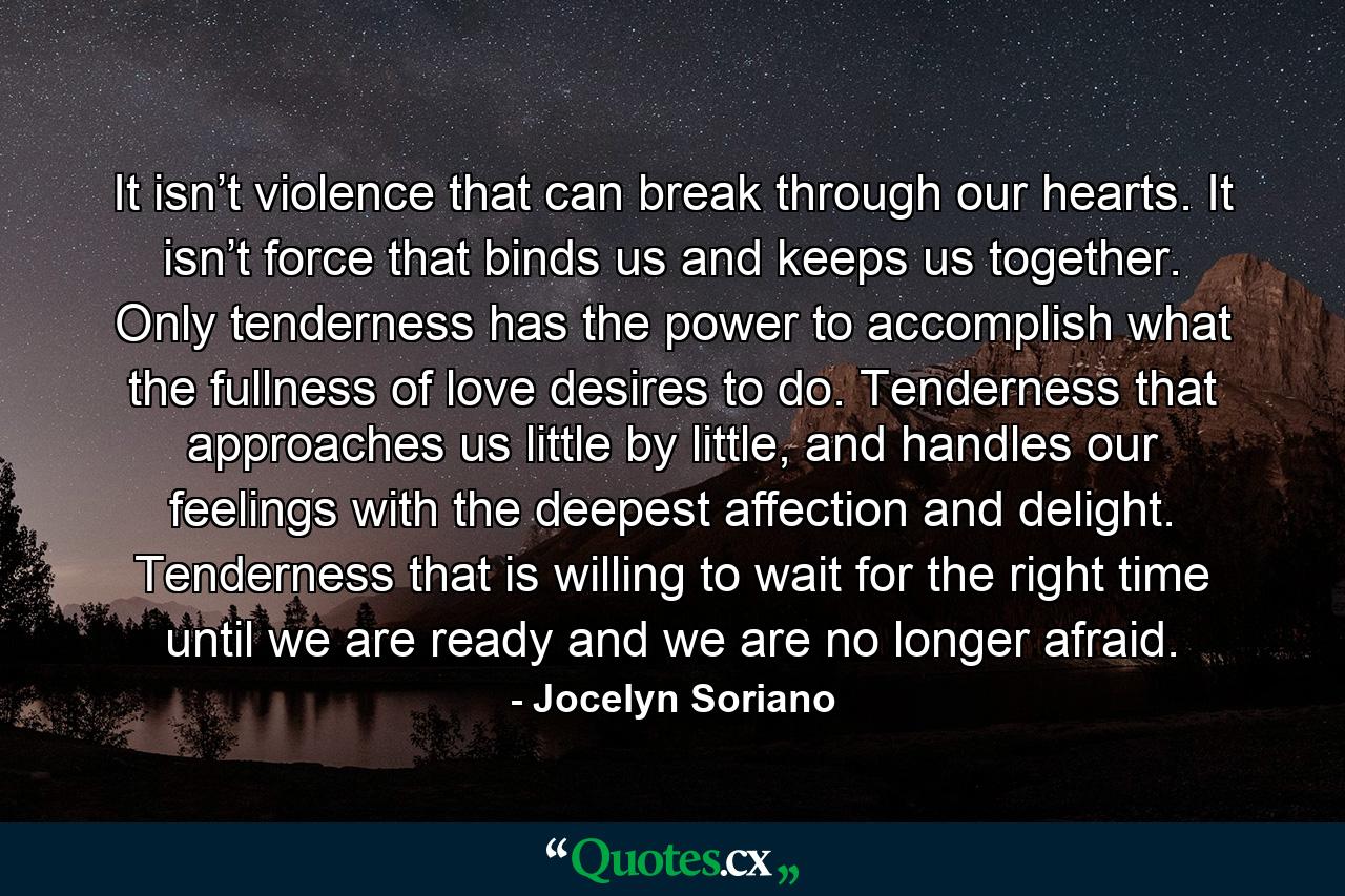 It isn’t violence that can break through our hearts. It isn’t force that binds us and keeps us together. Only tenderness has the power to accomplish what the fullness of love desires to do. Tenderness that approaches us little by little, and handles our feelings with the deepest affection and delight. Tenderness that is willing to wait for the right time until we are ready and we are no longer afraid. - Quote by Jocelyn Soriano