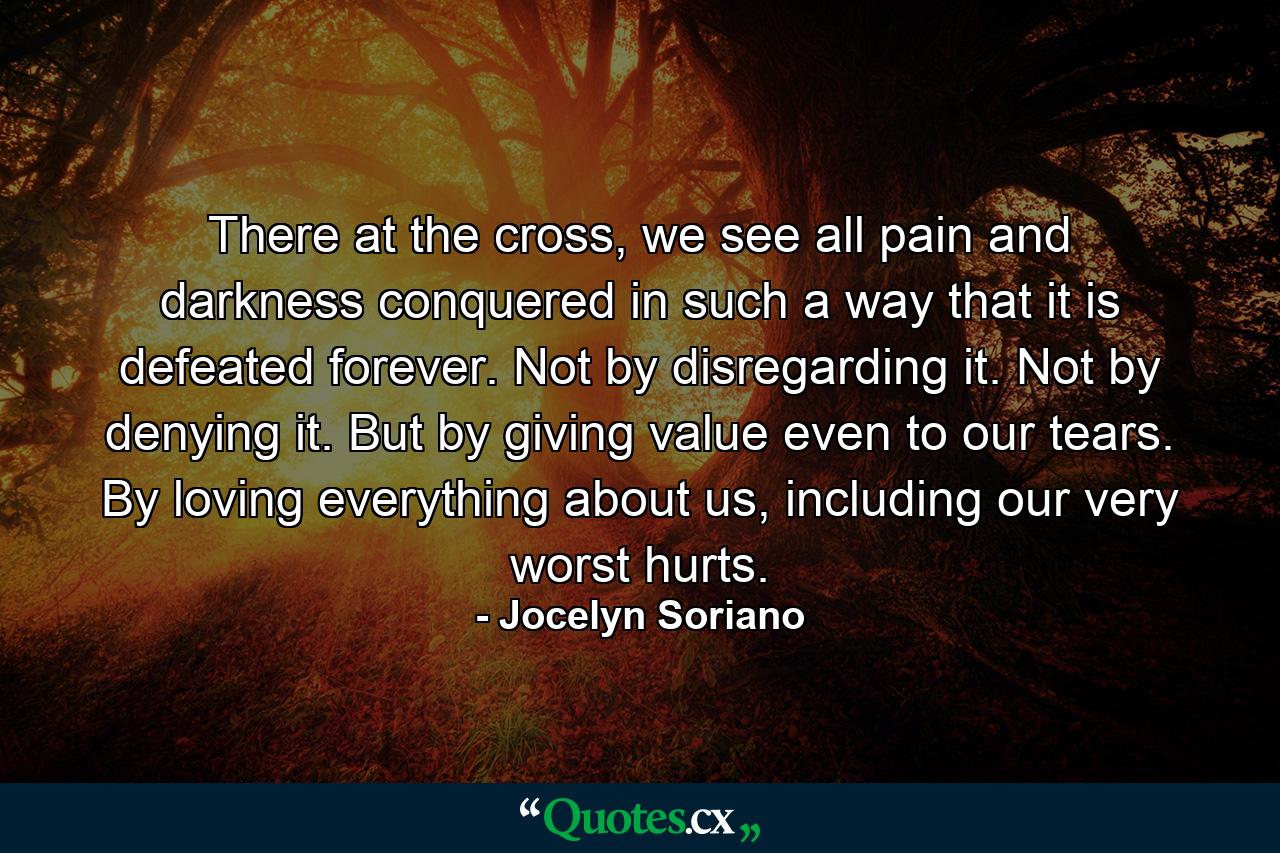 There at the cross, we see all pain and darkness conquered in such a way that it is defeated forever. Not by disregarding it. Not by denying it. But by giving value even to our tears. By loving everything about us, including our very worst hurts. - Quote by Jocelyn Soriano