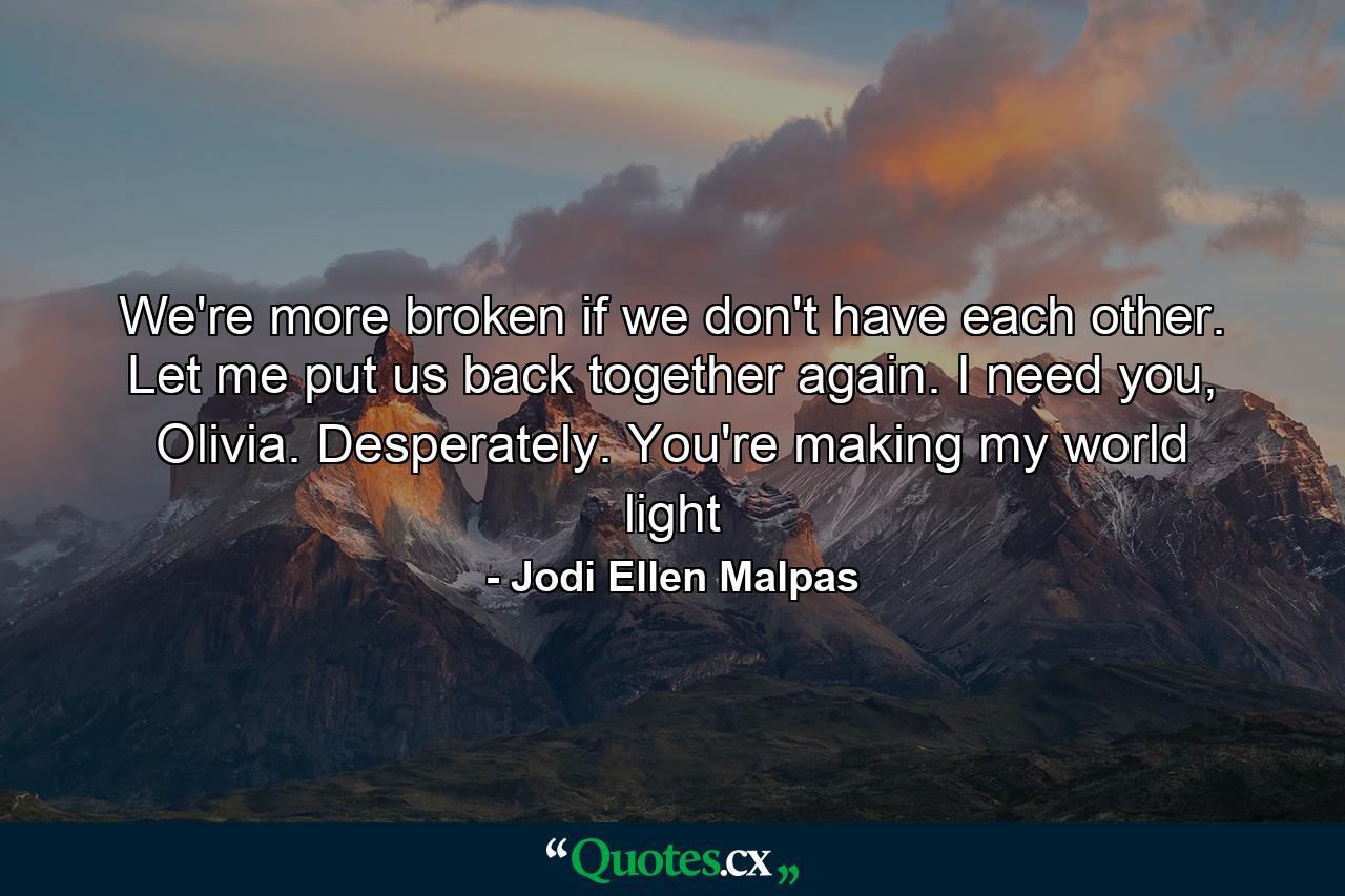 We're more broken if we don't have each other. Let me put us back together again. I need you, Olivia. Desperately. You're making my world light - Quote by Jodi Ellen Malpas