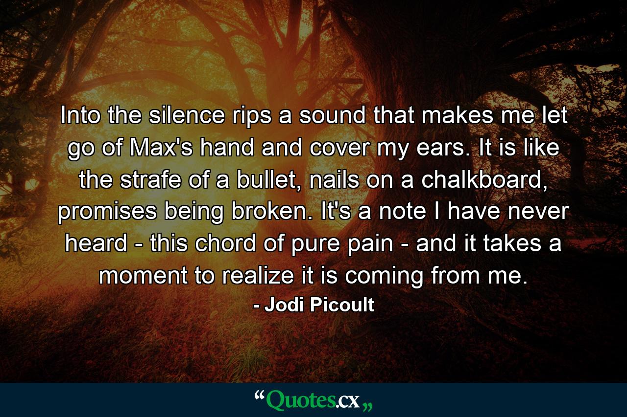 Into the silence rips a sound that makes me let go of Max's hand and cover my ears. It is like the strafe of a bullet, nails on a chalkboard, promises being broken. It's a note I have never heard - this chord of pure pain - and it takes a moment to realize it is coming from me. - Quote by Jodi Picoult