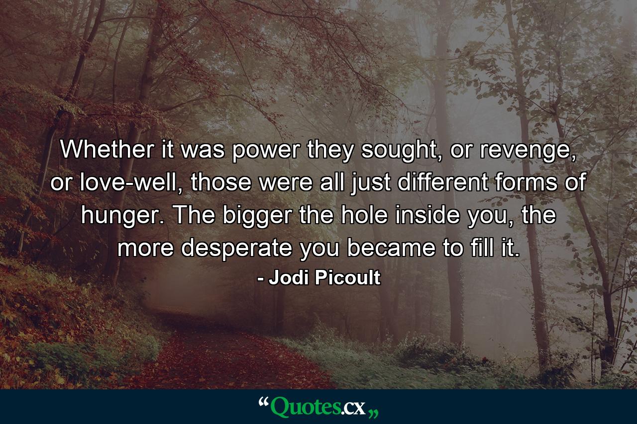 Whether it was power they sought, or revenge, or love-well, those were all just different forms of hunger. The bigger the hole inside you, the more desperate you became to fill it. - Quote by Jodi Picoult