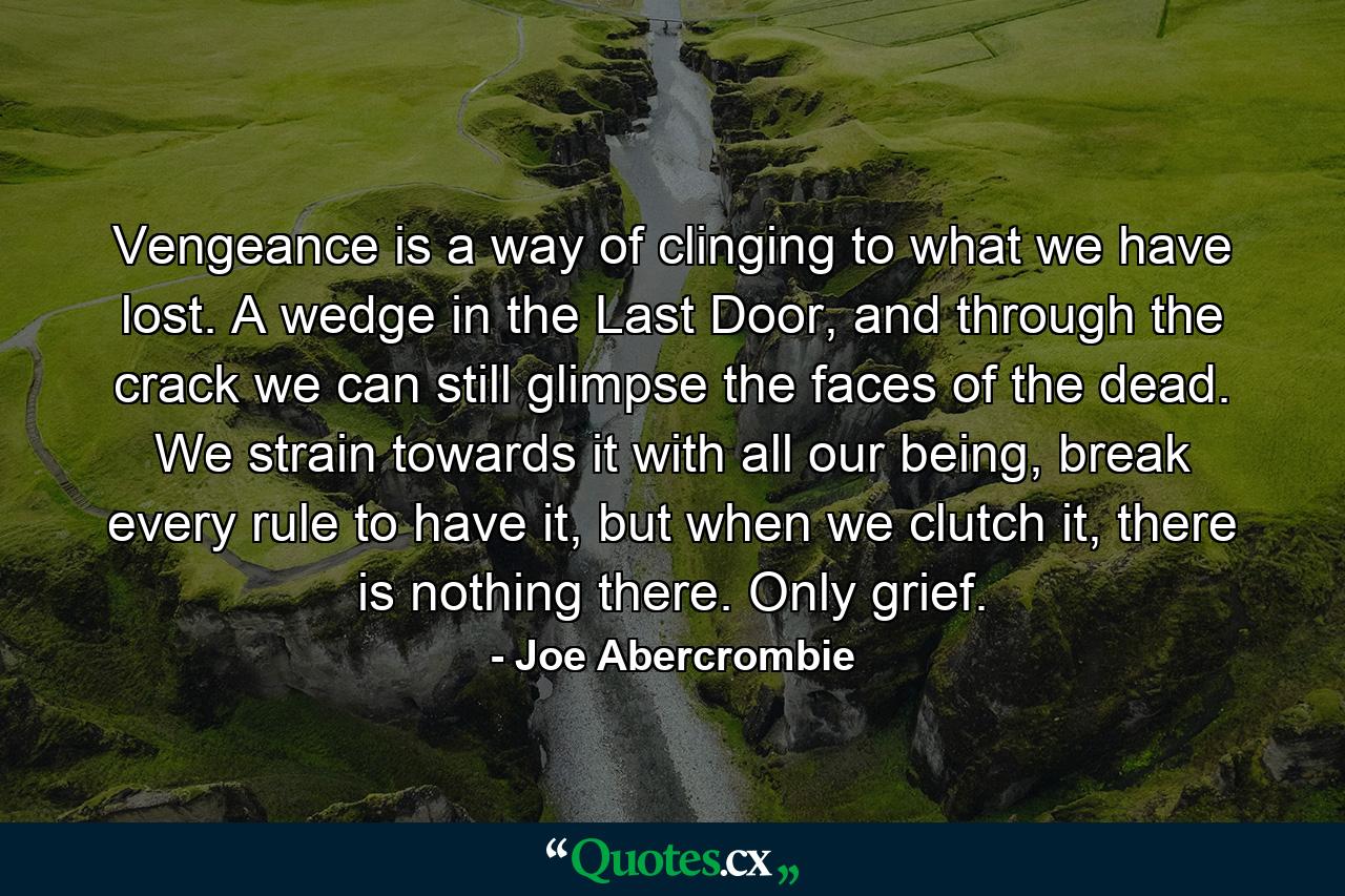 Vengeance is a way of clinging to what we have lost. A wedge in the Last Door, and through the crack we can still glimpse the faces of the dead. We strain towards it with all our being, break every rule to have it, but when we clutch it, there is nothing there. Only grief. - Quote by Joe Abercrombie