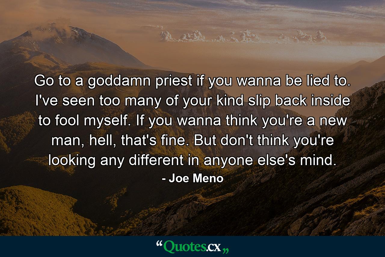 Go to a goddamn priest if you wanna be lied to. I've seen too many of your kind slip back inside to fool myself. If you wanna think you're a new man, hell, that's fine. But don't think you're looking any different in anyone else's mind. - Quote by Joe Meno