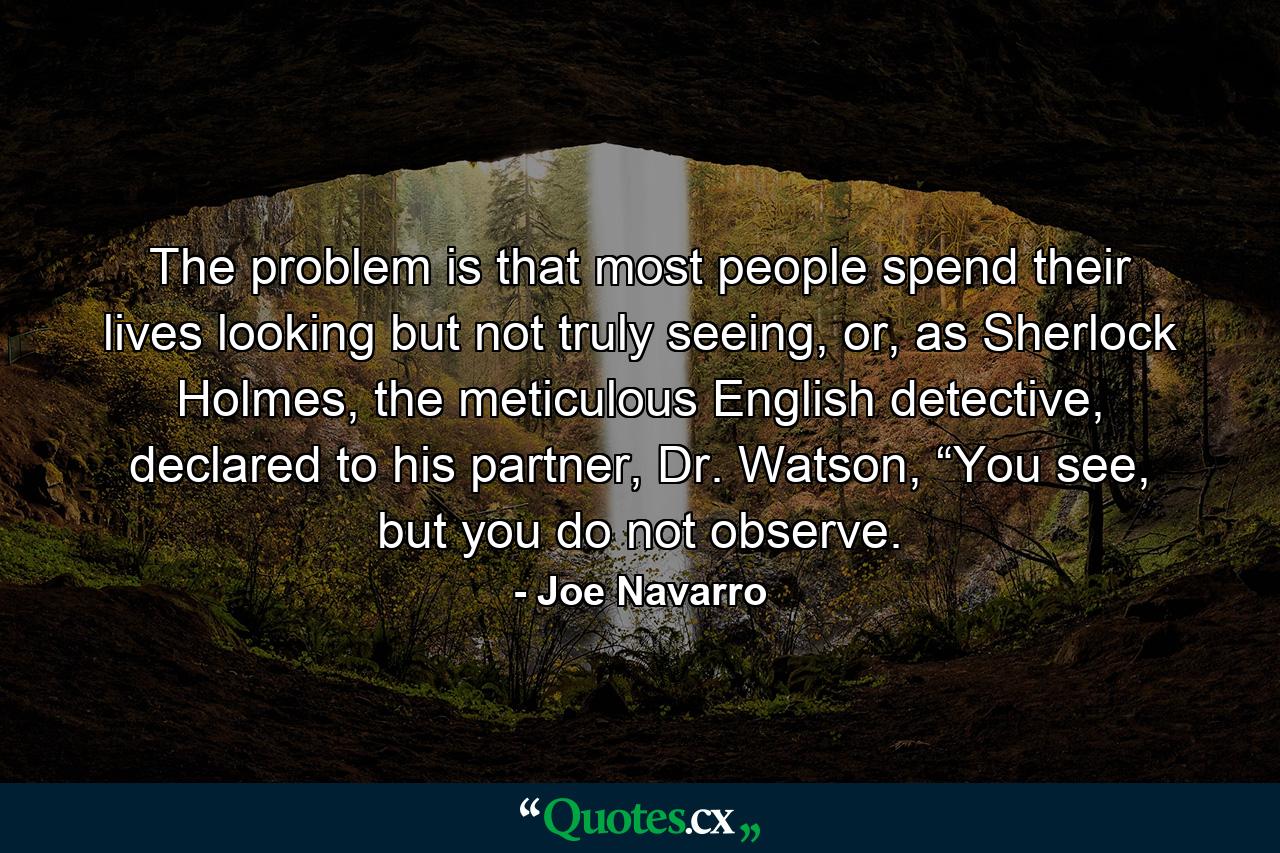 The problem is that most people spend their lives looking but not truly seeing, or, as Sherlock Holmes, the meticulous English detective, declared to his partner, Dr. Watson, “You see, but you do not observe. - Quote by Joe Navarro