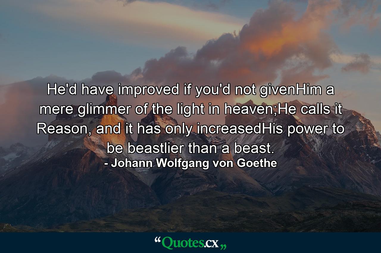 He'd have improved if you'd not givenHim a mere glimmer of the light in heaven;He calls it Reason, and it has only increasedHis power to be beastlier than a beast. - Quote by Johann Wolfgang von Goethe