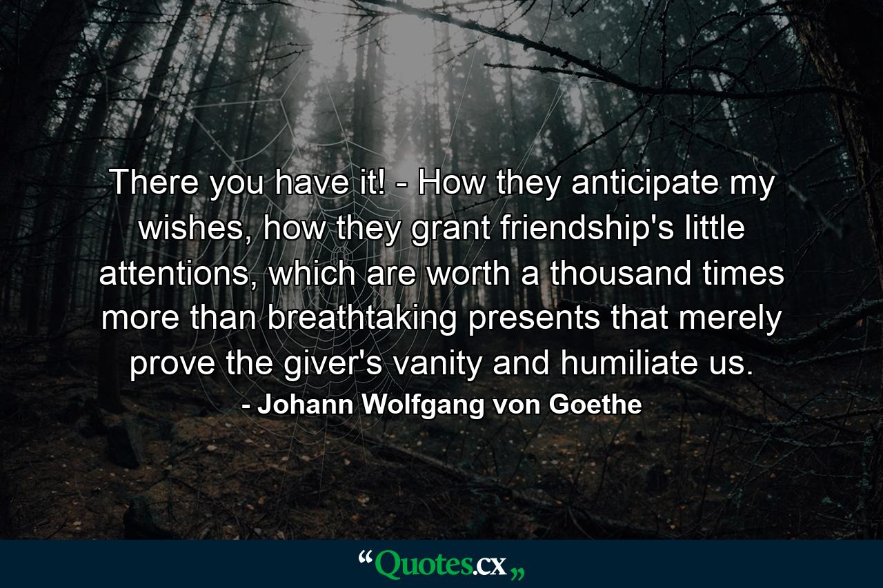 There you have it! - How they anticipate my wishes, how they grant friendship's little attentions, which are worth a thousand times more than breathtaking presents that merely prove the giver's vanity and humiliate us. - Quote by Johann Wolfgang von Goethe