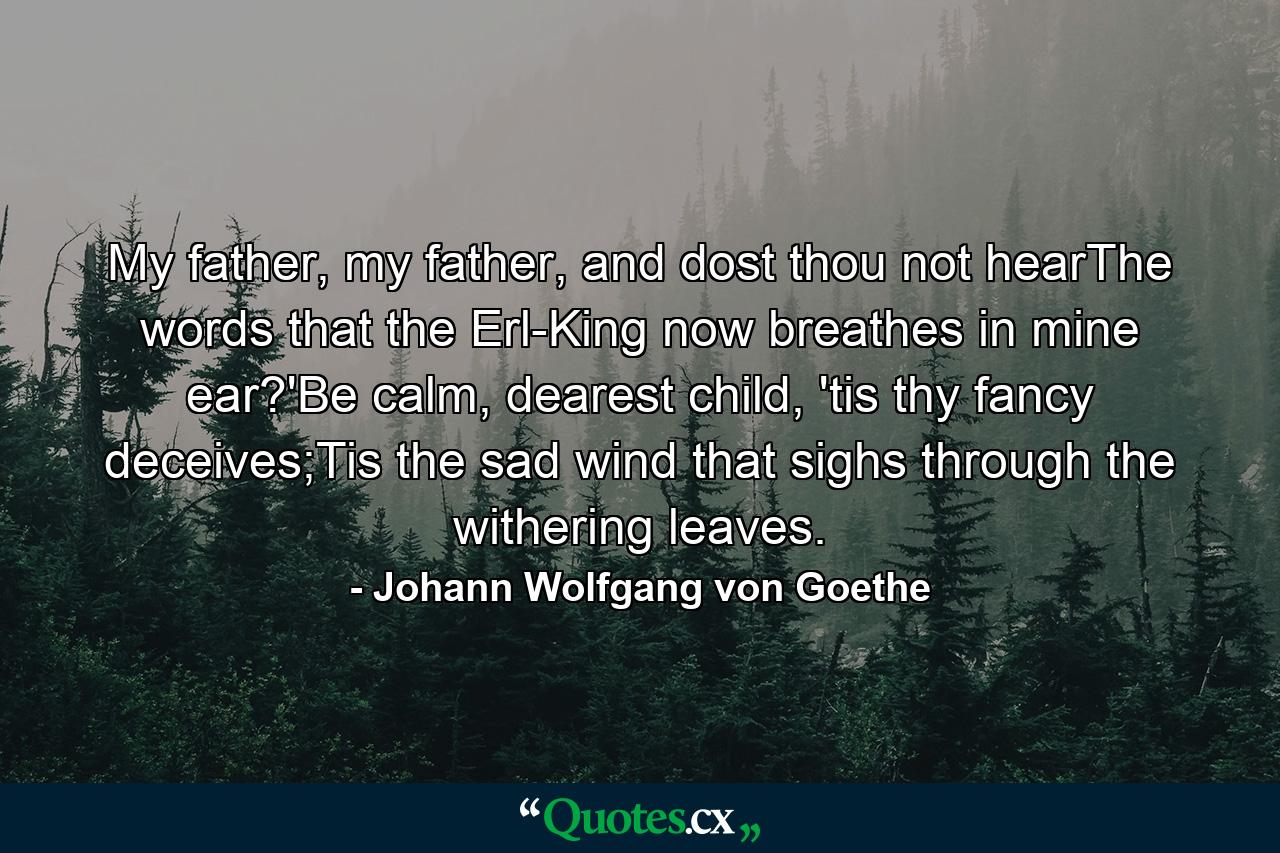 My father, my father, and dost thou not hearThe words that the Erl-King now breathes in mine ear?'Be calm, dearest child, 'tis thy fancy deceives;Tis the sad wind that sighs through the withering leaves. - Quote by Johann Wolfgang von Goethe