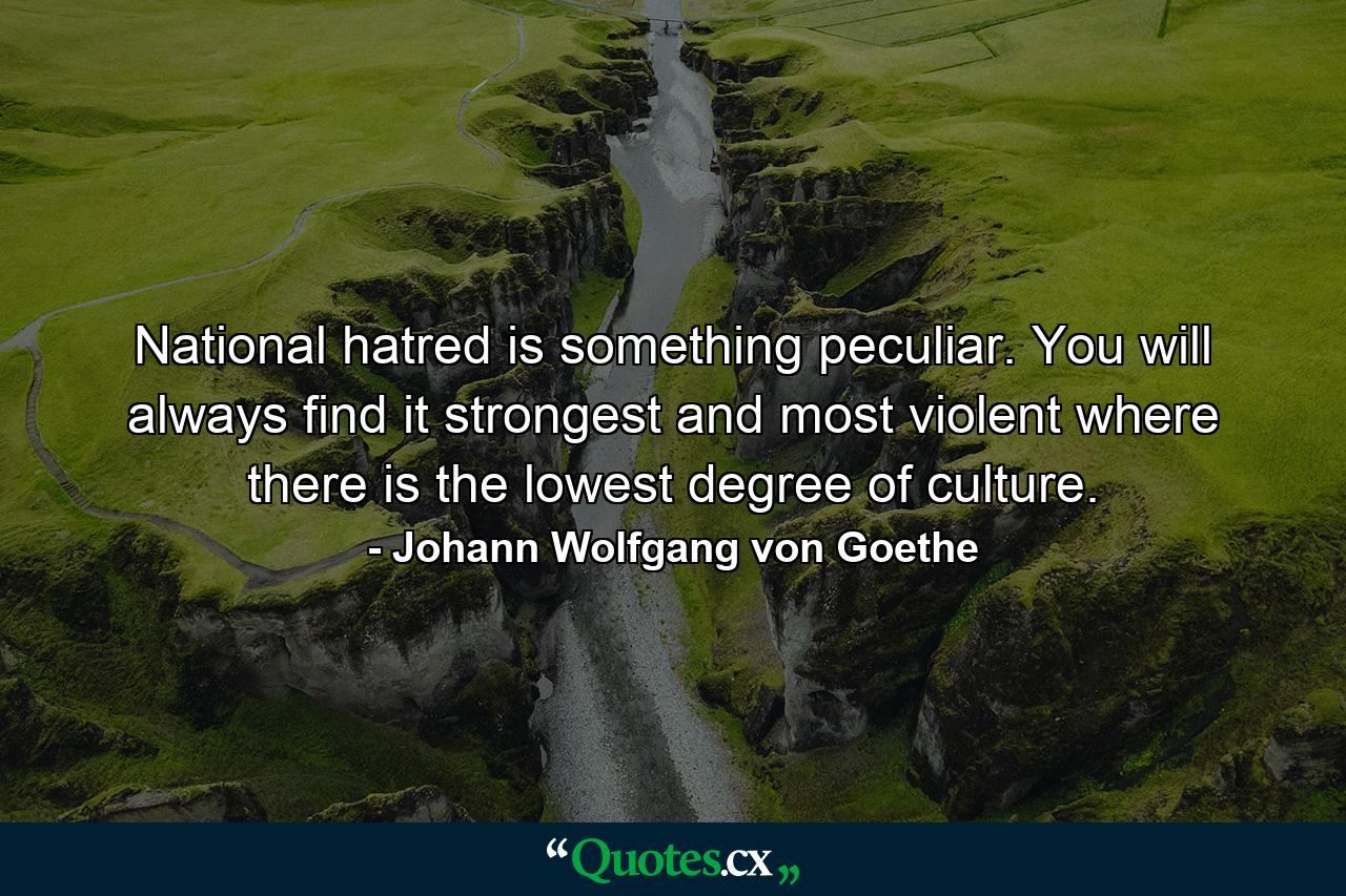 National hatred is something peculiar. You will always find it strongest and most violent where there is the lowest degree of culture. - Quote by Johann Wolfgang von Goethe