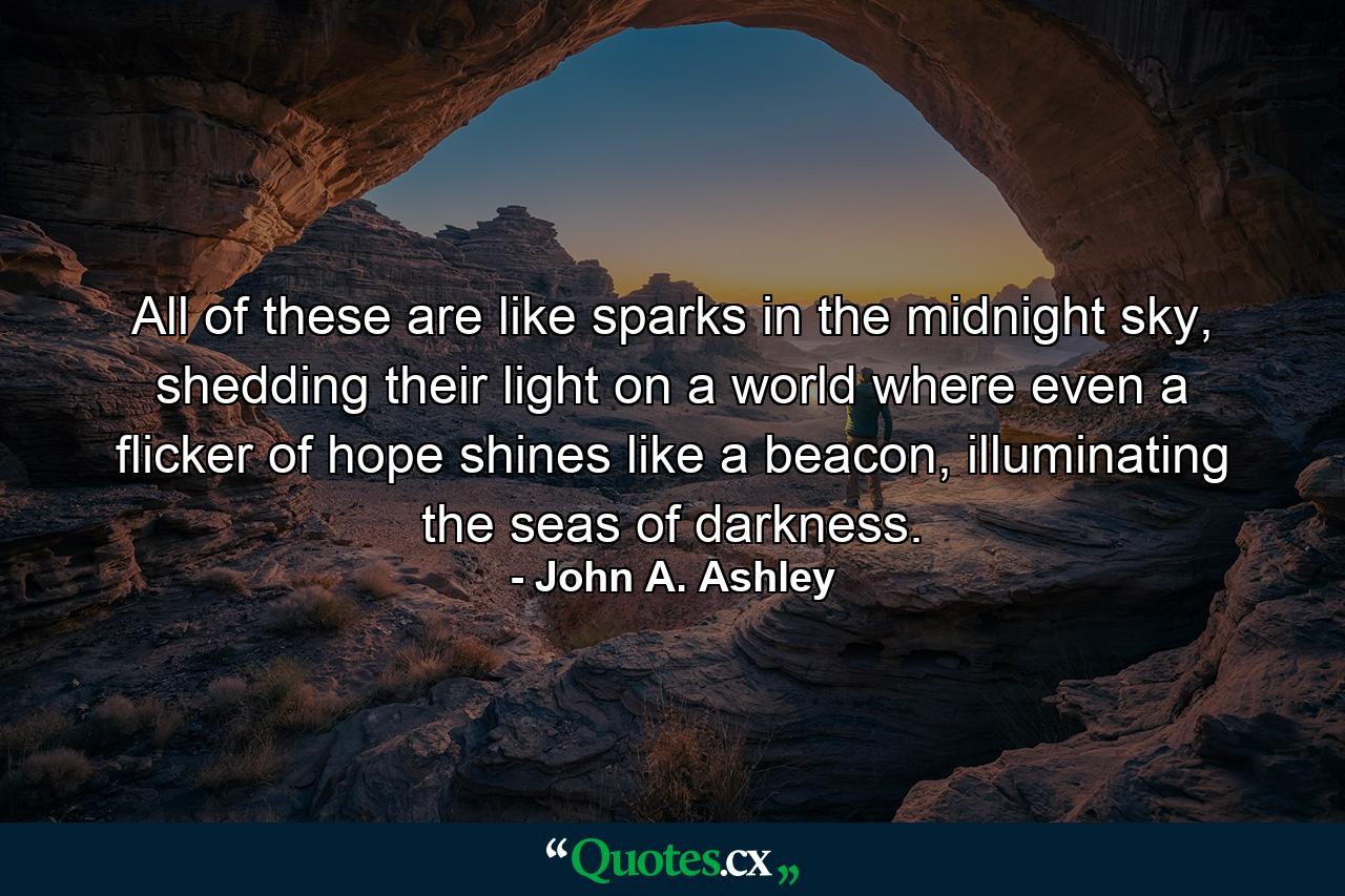 All of these are like sparks in the midnight sky, shedding their light on a world where even a flicker of hope shines like a beacon, illuminating the seas of darkness. - Quote by John A. Ashley