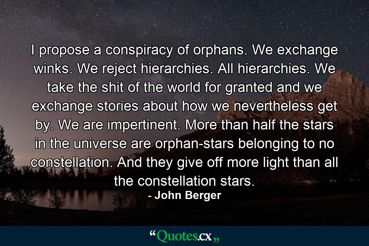 I propose a conspiracy of orphans. We exchange winks. We reject hierarchies. All hierarchies. We take the shit of the world for granted and we exchange stories about how we nevertheless get by. We are impertinent. More than half the stars in the universe are orphan-stars belonging to no constellation. And they give off more light than all the constellation stars. - Quote by John Berger