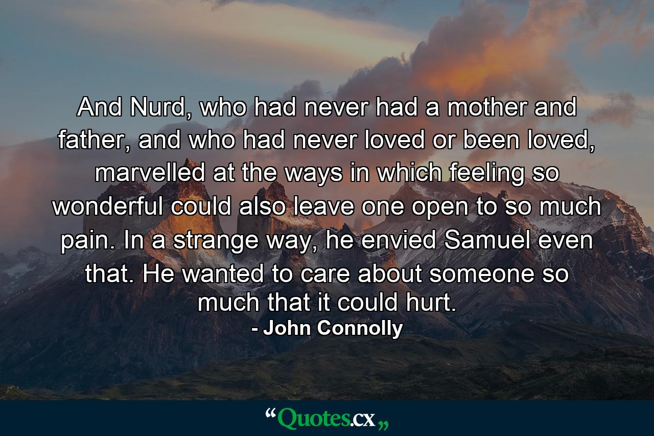 And Nurd, who had never had a mother and father, and who had never loved or been loved, marvelled at the ways in which feeling so wonderful could also leave one open to so much pain. In a strange way, he envied Samuel even that. He wanted to care about someone so much that it could hurt. - Quote by John Connolly