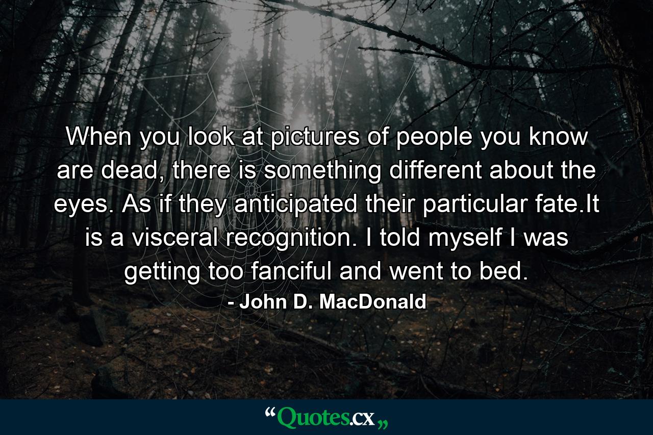 When you look at pictures of people you know are dead, there is something different about the eyes. As if they anticipated their particular fate.It is a visceral recognition. I told myself I was getting too fanciful and went to bed. - Quote by John D. MacDonald