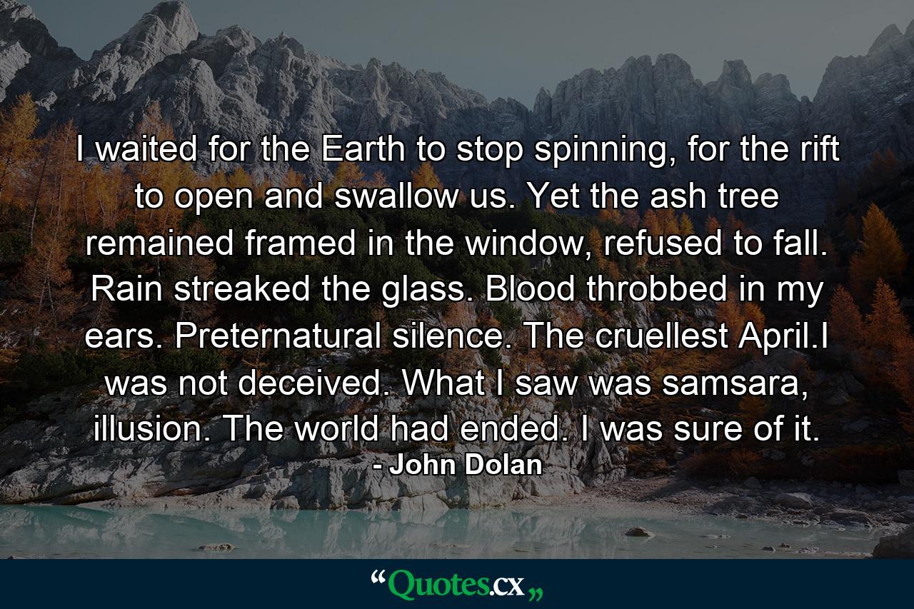 I waited for the Earth to stop spinning, for the rift to open and swallow us. Yet the ash tree remained framed in the window, refused to fall. Rain streaked the glass. Blood throbbed in my ears. Preternatural silence. The cruellest April.I was not deceived. What I saw was samsara, illusion. The world had ended. I was sure of it. - Quote by John Dolan