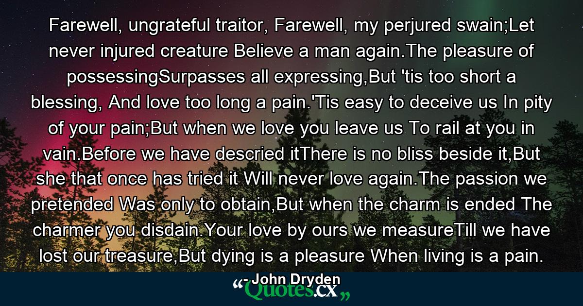 Farewell, ungrateful traitor, Farewell, my perjured swain;Let never injured creature Believe a man again.The pleasure of possessingSurpasses all expressing,But 'tis too short a blessing, And love too long a pain.'Tis easy to deceive us In pity of your pain;But when we love you leave us To rail at you in vain.Before we have descried itThere is no bliss beside it,But she that once has tried it Will never love again.The passion we pretended Was only to obtain,But when the charm is ended The charmer you disdain.Your love by ours we measureTill we have lost our treasure,But dying is a pleasure When living is a pain. - Quote by John Dryden