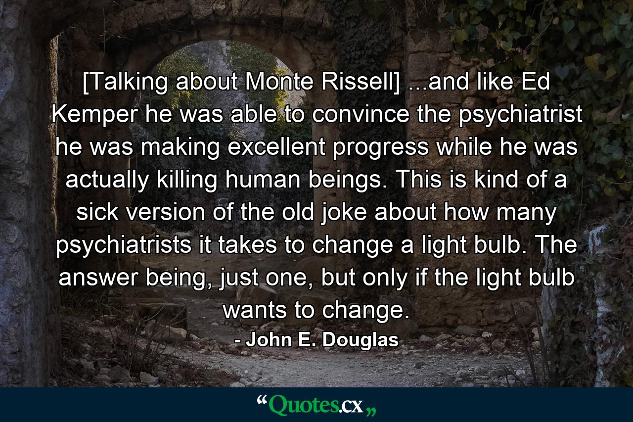 [Talking about Monte Rissell] ...and like Ed Kemper he was able to convince the psychiatrist he was making excellent progress while he was actually killing human beings. This is kind of a sick version of the old joke about how many psychiatrists it takes to change a light bulb. The answer being, just one, but only if the light bulb wants to change. - Quote by John E. Douglas