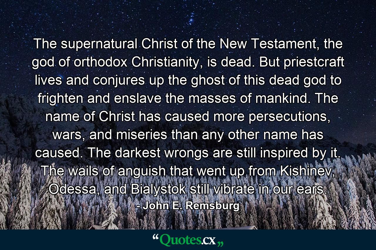 The supernatural Christ of the New Testament, the god of orthodox Christianity, is dead. But priestcraft lives and conjures up the ghost of this dead god to frighten and enslave the masses of mankind. The name of Christ has caused more persecutions, wars, and miseries than any other name has caused. The darkest wrongs are still inspired by it. The wails of anguish that went up from Kishinev, Odessa, and Bialystok still vibrate in our ears. - Quote by John E. Remsburg