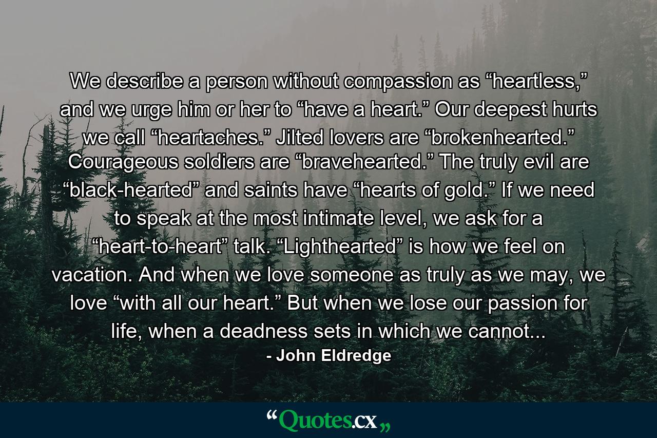 We describe a person without compassion as “heartless,” and we urge him or her to “have a heart.” Our deepest hurts we call “heartaches.” Jilted lovers are “brokenhearted.” Courageous soldiers are “bravehearted.” The truly evil are “black-hearted” and saints have “hearts of gold.” If we need to speak at the most intimate level, we ask for a “heart-to-heart” talk. “Lighthearted” is how we feel on vacation. And when we love someone as truly as we may, we love “with all our heart.” But when we lose our passion for life, when a deadness sets in which we cannot... - Quote by John Eldredge