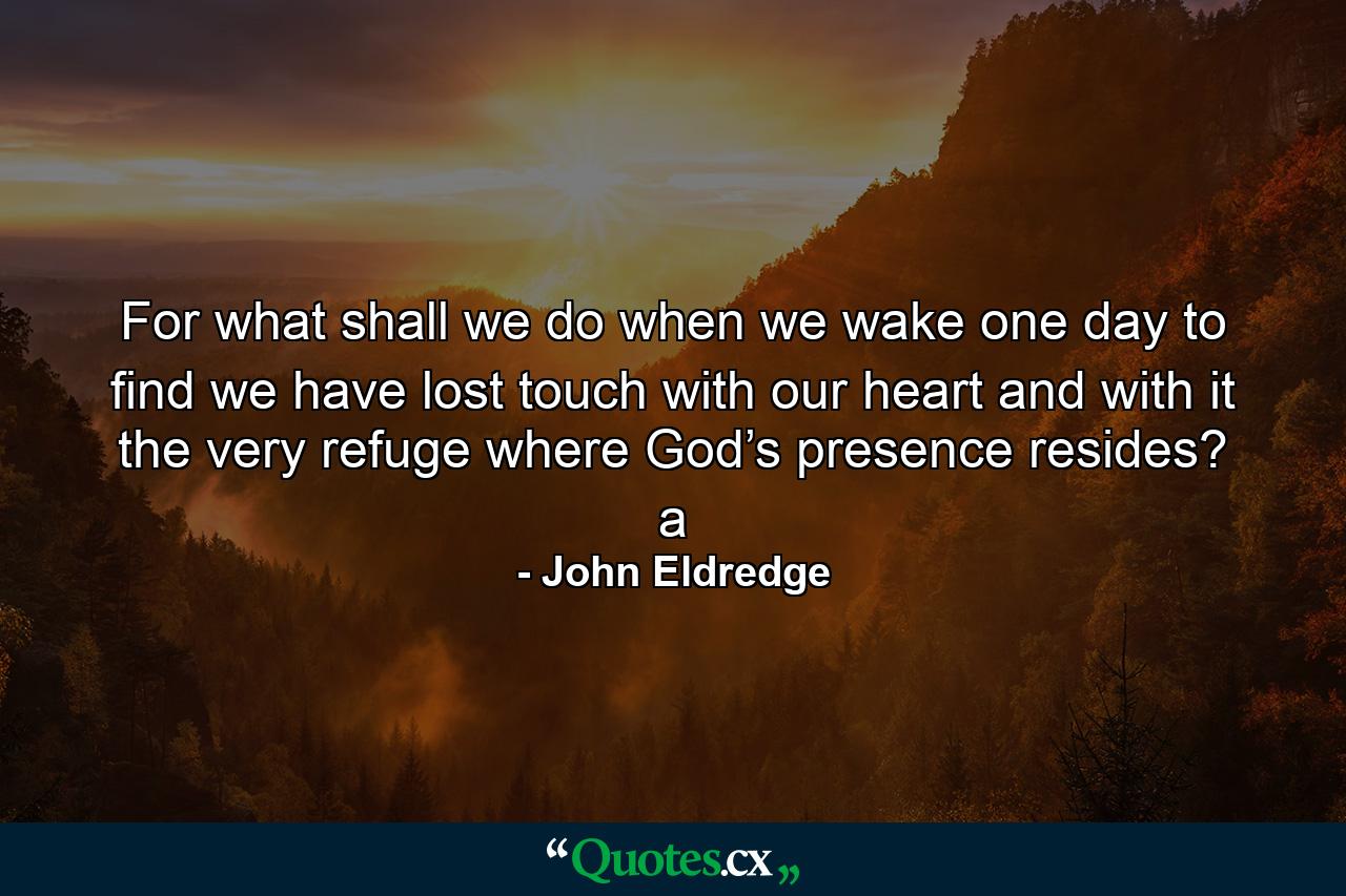 For what shall we do when we wake one day to find we have lost touch with our heart and with it the very refuge where God’s presence resides? a - Quote by John Eldredge